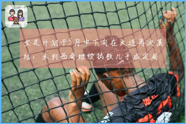 女足计划于5月中下旬在大连再次集结，米利西奇继续执教几乎成定局