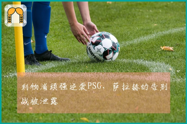 利物浦顽强逆袭PSG，萨拉赫的告别战被泄露