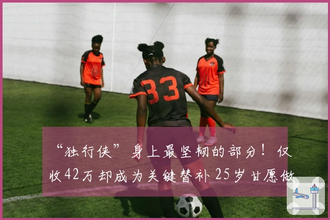 “独行侠”身上最坚韧的部分！仅收42万却成为关键替补 25岁甘愿做配角