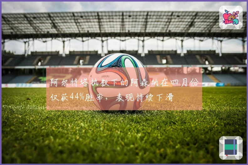 阿尔特塔执教下的阿森纳在四月份仅获44%胜率，表现持续下滑
