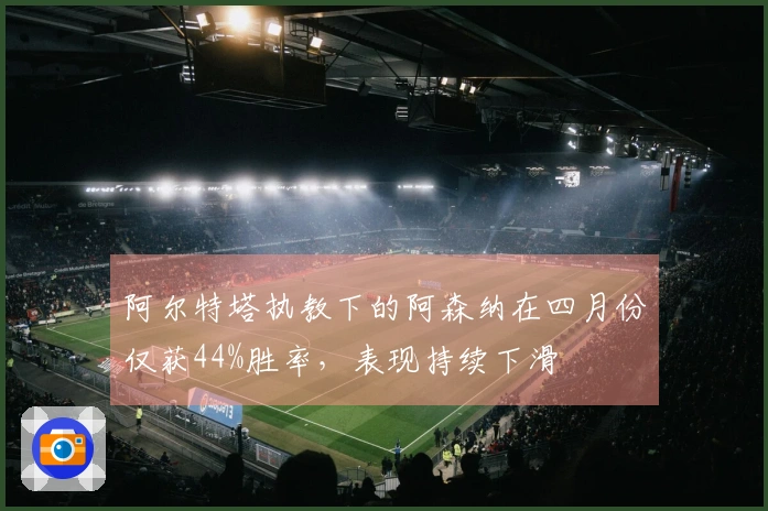 阿尔特塔执教下的阿森纳在四月份仅获44%胜率，表现持续下滑