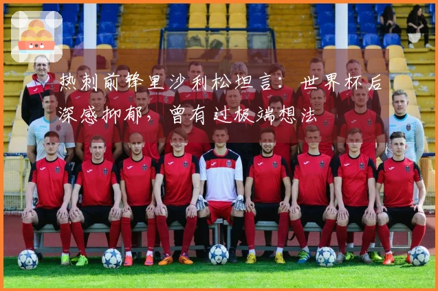 热刺前锋里沙利松坦言:世界杯后深感抑郁,曾有过极端想法