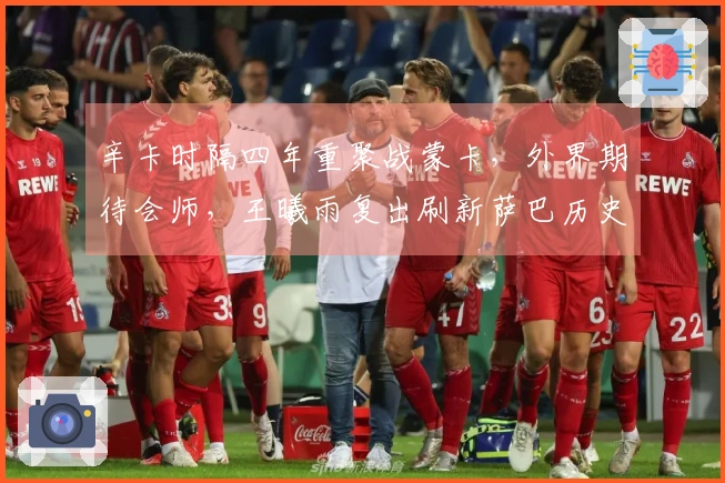 辛卡时隔四年重聚战蒙卡，外界期待会师，王曦雨复出刷新萨巴历史纪录