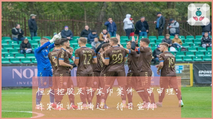 恒大控股及许家印案件一审审理:许家印认罪悔过,待日宣判