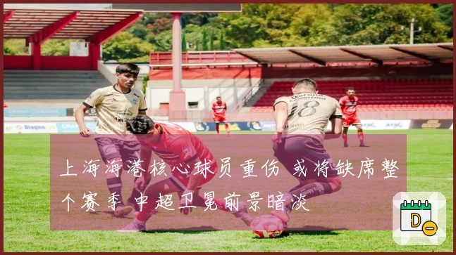 上海海港核心球员重伤 或将缺席整个赛季 中超卫冕前景暗淡