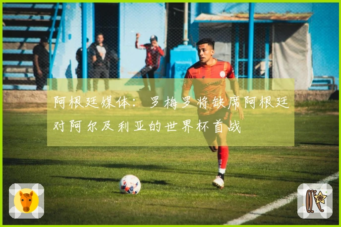 阿根廷媒体：罗梅罗将缺席阿根廷对阿尔及利亚的世界杯首战