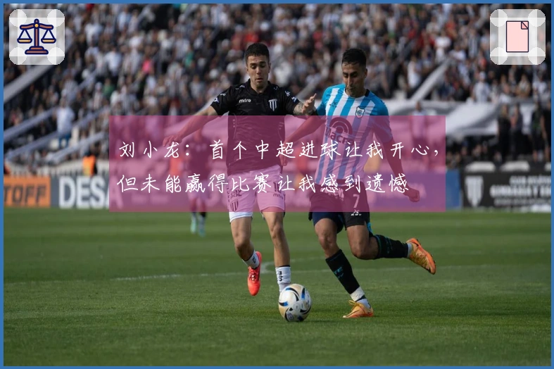 刘小龙：首个中超进球让我开心，但未能赢得比赛让我感到遗憾