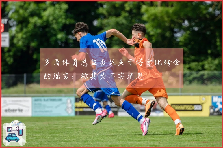 罗马体育总监否认关于塔尔比转会的谣言，称其为不实消息