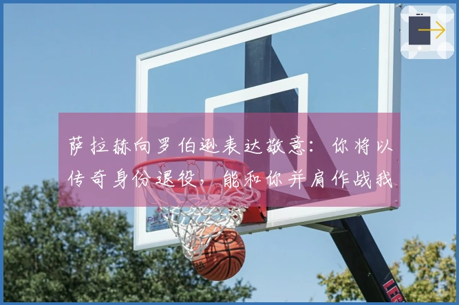 萨拉赫向罗伯逊表达敬意：你将以传奇身份退役，能和你并肩作战我感到荣幸