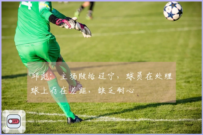 邱彪:主场败给辽宁,球员在处理球上存在差距,缺乏耐心