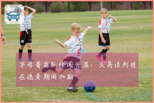 字母哥离队传闻升温，交易谈判将在选秀期间加剧