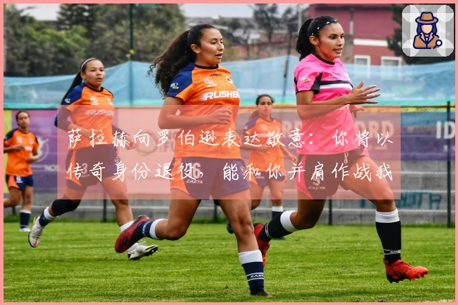 萨拉赫向罗伯逊表达敬意：你将以传奇身份退役，能和你并肩作战我感到荣幸